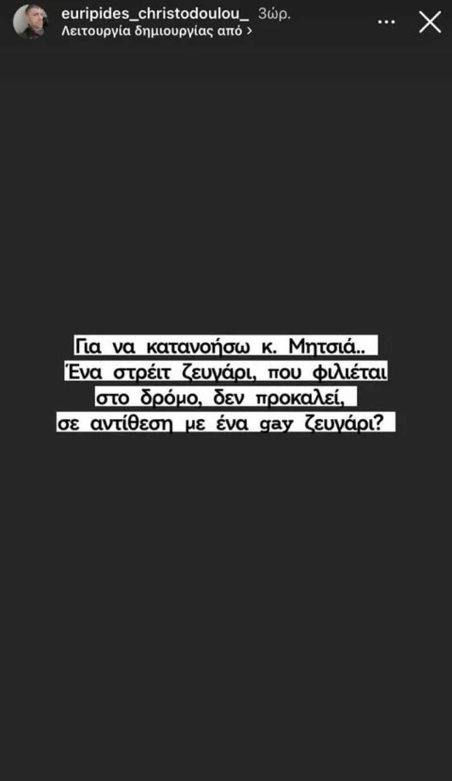 Η απορία του Νότη Χριστοδούλου Έπειτα από τις δηλώσεις του τραγουδιστή, την Κυριακή, ο Νότης Χριστοδούλου έκανε ένα στόρι στον προσωπικό του λογαριασμό στο Instagram, στο οποίο έγραψε: «Για να κατανοήσω κ. Μητσιά. Ένα στρέιτ ζευγάρι που φιλιέται στον δρόμο δεν προκαλεί σε αντίθεση με ένα gay ζευγάρι;». Δείτε την ανάρτηση που έκανε ο Νότης Χριστοδούλου